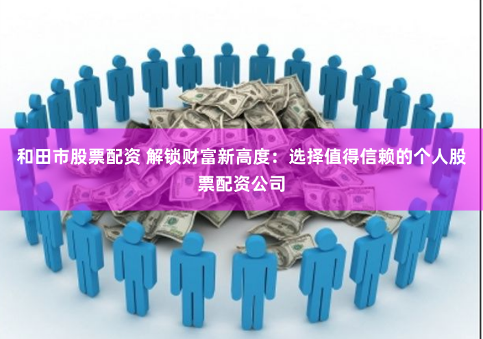 和田市股票配资 解锁财富新高度：选择值得信赖的个人股票配资公司