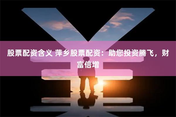 股票配资含义 萍乡股票配资：助您投资腾飞，财富倍增