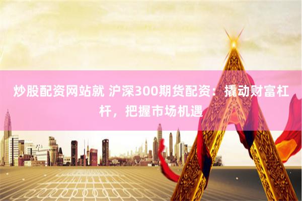 炒股配资网站就 沪深300期货配资：撬动财富杠杆，把握市场机遇
