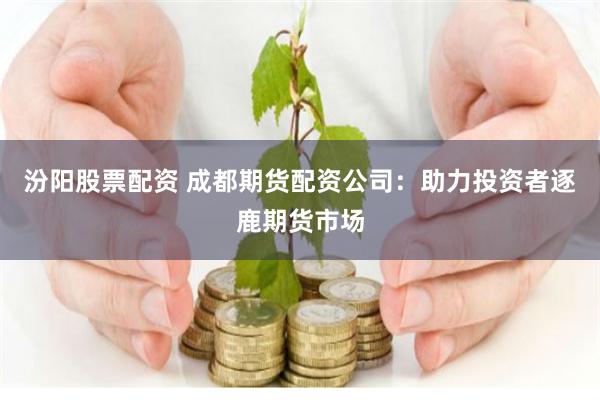 汾阳股票配资 成都期货配资公司：助力投资者逐鹿期货市场