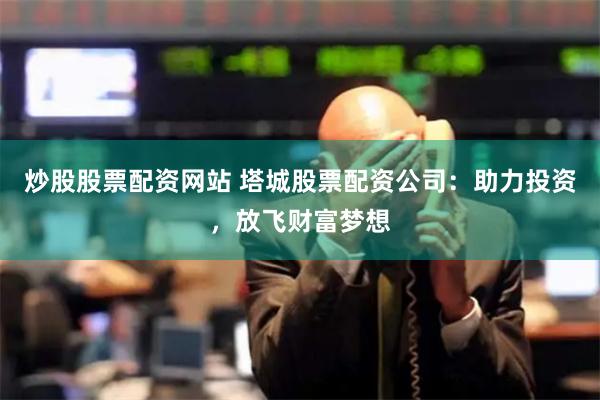 炒股股票配资网站 塔城股票配资公司：助力投资，放飞财富梦想