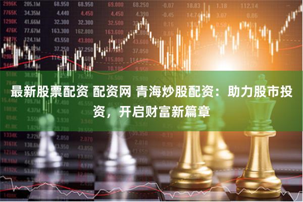 最新股票配资 配资网 青海炒股配资：助力股市投资，开启财富新篇章