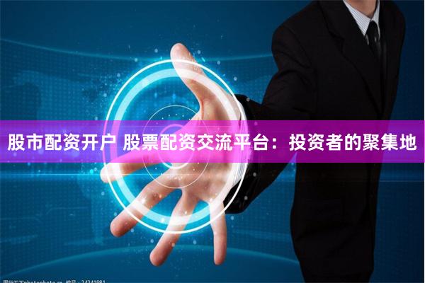 股市配资开户 股票配资交流平台：投资者的聚集地