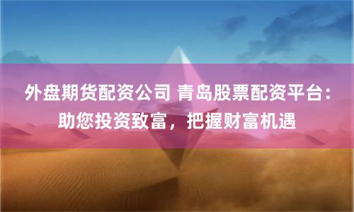 外盘期货配资公司 青岛股票配资平台:助您投资致富,把握财富机遇