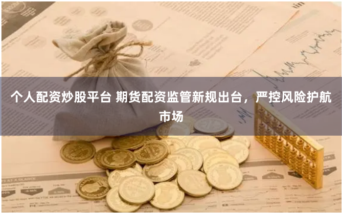 个人配资炒股平台 期货配资监管新规出台，严控风险护航市场