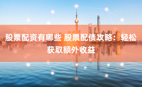 股票配资有哪些 股票配债攻略：轻松获取额外收益