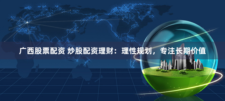 广西股票配资 炒股配资理财:理性规划,专注长期价值