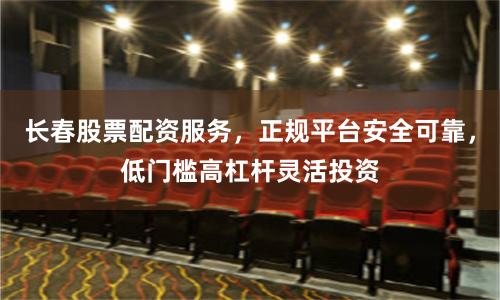 长春股票配资服务，正规平台安全可靠，低门槛高杠杆灵活投资