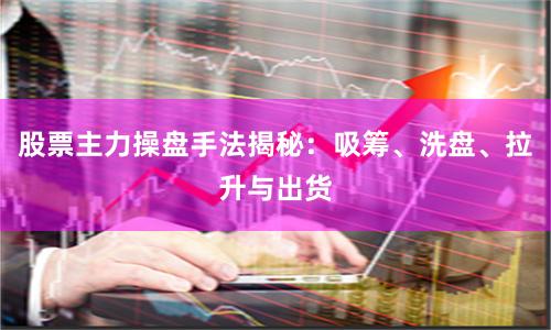 股票主力操盘手法揭秘：吸筹、洗盘、拉升与出货
